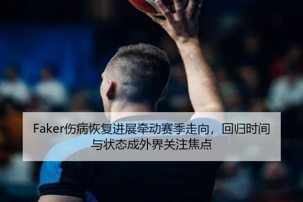 Faker伤病恢复进展牵动赛季走向，回归时间与状态成外界关注焦点